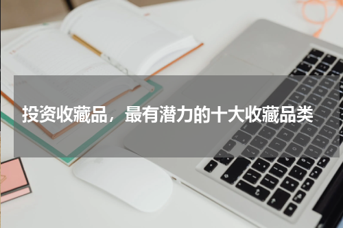  投资收藏品，最有潜力的十大收藏品类