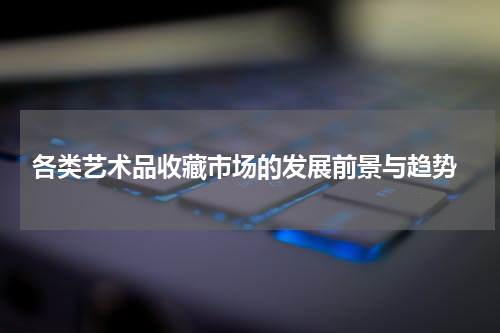  各类艺术品收藏市场的发展前景与趋势