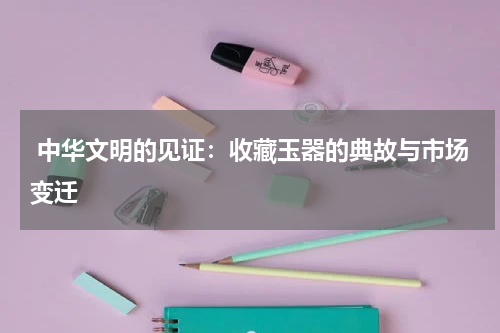  中华文明的见证：收藏玉器的典故与市场变迁