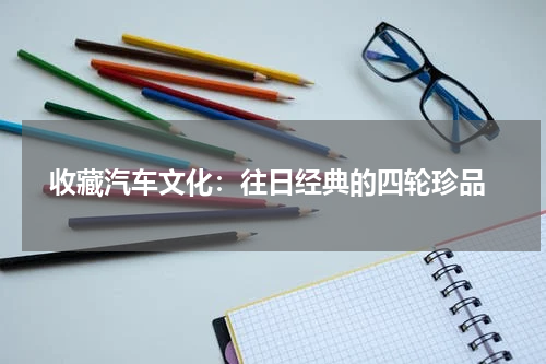  收藏汽车文化：往日经典的四轮珍品