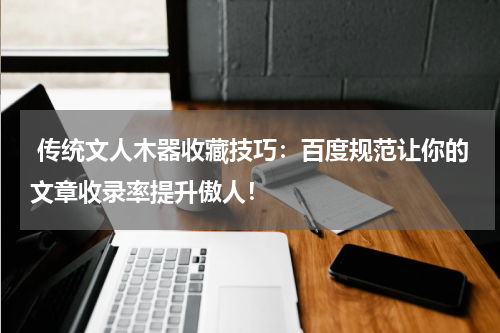  传统文人木器收藏技巧：百度规范让你的文章收录率提升傲人！