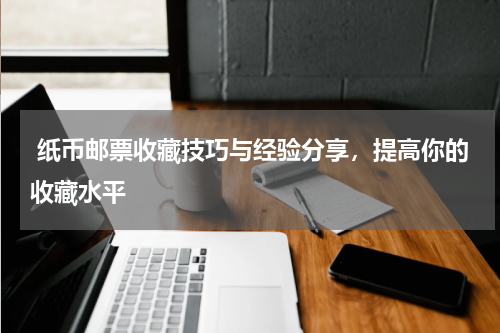  纸币邮票收藏技巧与经验分享，提高你的收藏水平