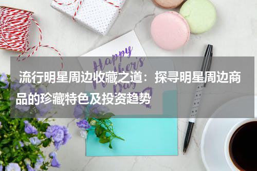  流行明星周边收藏之道：探寻明星周边商品的珍藏特色及投资趋势