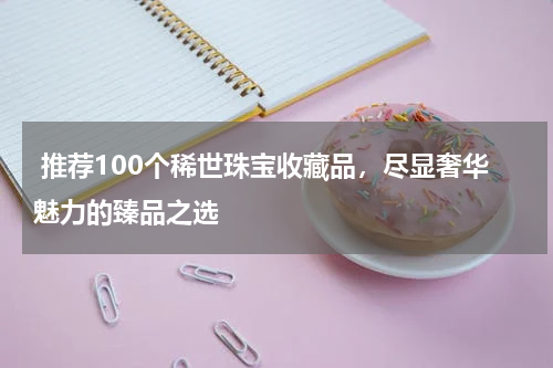  推荐100个稀世珠宝收藏品，尽显奢华魅力的臻品之选