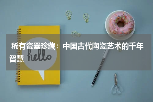  稀有瓷器珍藏：中国古代陶瓷艺术的千年智慧