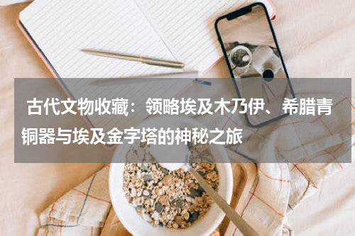  古代文物收藏：领略埃及木乃伊、希腊青铜器与埃及金字塔的神秘之旅