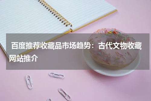  百度推荐收藏品市场趋势：古代文物收藏网站推介