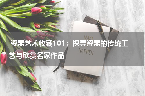  瓷器艺术收藏101：探寻瓷器的传统工艺与欣赏名家作品