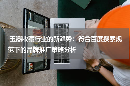  玉器收藏行业的新趋势：符合百度搜索规范下的品牌推广策略分析