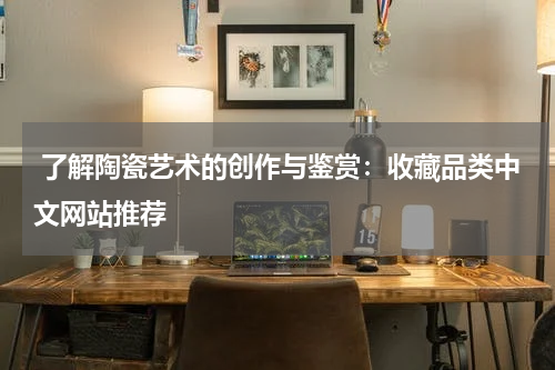  了解陶瓷艺术的创作与鉴赏：收藏品类中文网站推荐