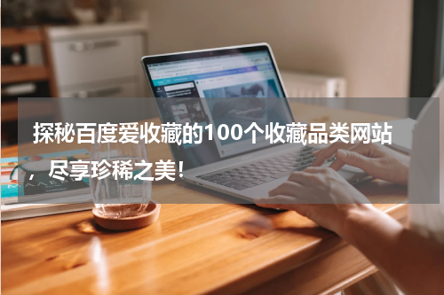  探秘百度爱收藏的100个收藏品类网站，尽享珍稀之美！