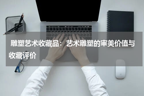  雕塑艺术收藏品：艺术雕塑的审美价值与收藏评价