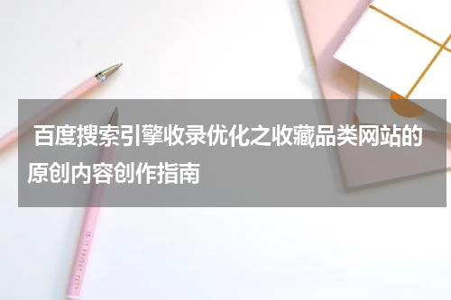  百度搜索引擎收录优化之收藏品类网站的原创内容创作指南