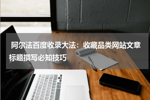  阿尔法百度收录大法：收藏品类网站文章标题撰写必知技巧