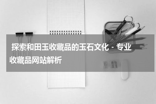  探索和田玉收藏品的玉石文化 - 专业收藏品网站解析