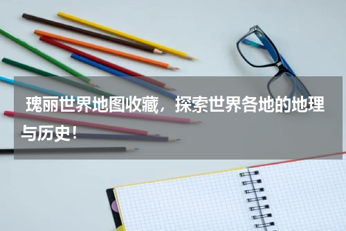  瑰丽世界地图收藏，探索世界各地的地理与历史！
