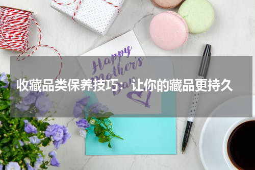  收藏品类保养技巧：让你的藏品更持久