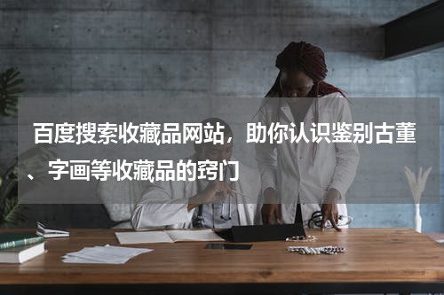  百度搜索收藏品网站，助你认识鉴别古董、字画等收藏品的窍门