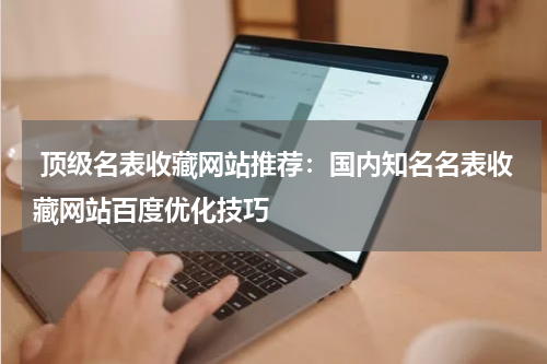  顶级名表收藏网站推荐：国内知名名表收藏网站百度优化技巧