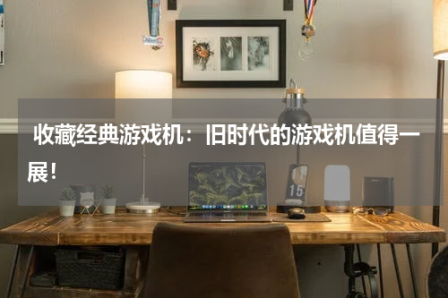  收藏经典游戏机：旧时代的游戏机值得一展！