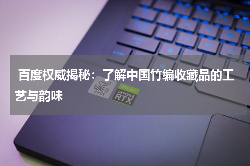  百度权威揭秘：了解中国竹编收藏品的工艺与韵味