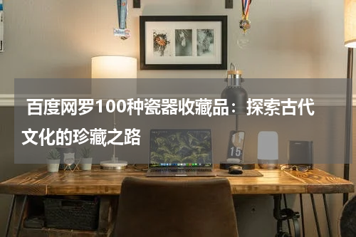  百度网罗100种瓷器收藏品：探索古代文化的珍藏之路