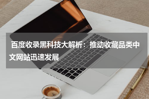  百度收录黑科技大解析：推动收藏品类中文网站迅速发展