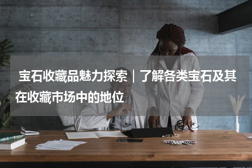  宝石收藏品魅力探索｜了解各类宝石及其在收藏市场中的地位