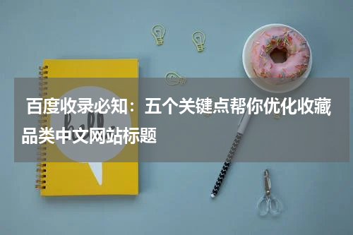  百度收录必知：五个关键点帮你优化收藏品类中文网站标题