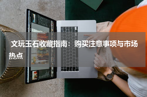  文玩玉石收藏指南：购买注意事项与市场热点