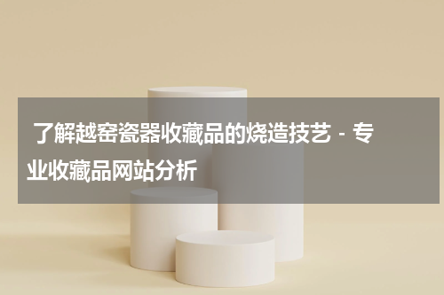  了解越窑瓷器收藏品的烧造技艺 - 专业收藏品网站分析