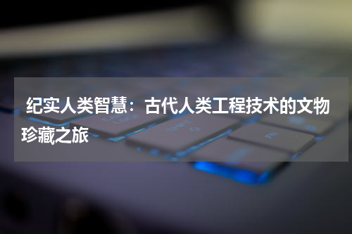  纪实人类智慧：古代人类工程技术的文物珍藏之旅