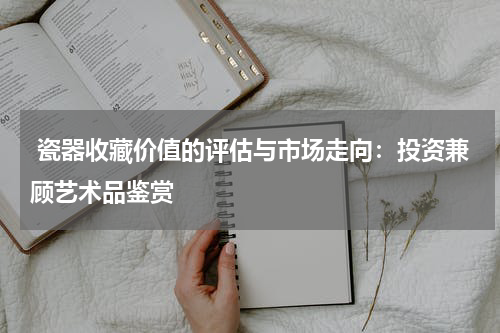  瓷器收藏价值的评估与市场走向：投资兼顾艺术品鉴赏
