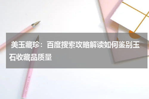  美玉藏珍：百度搜索攻略解读如何鉴别玉石收藏品质量
