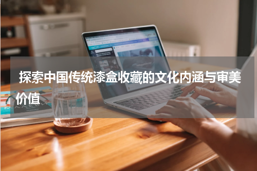  探索中国传统漆盒收藏的文化内涵与审美价值