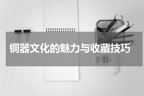  铜器文化的魅力与收藏技巧