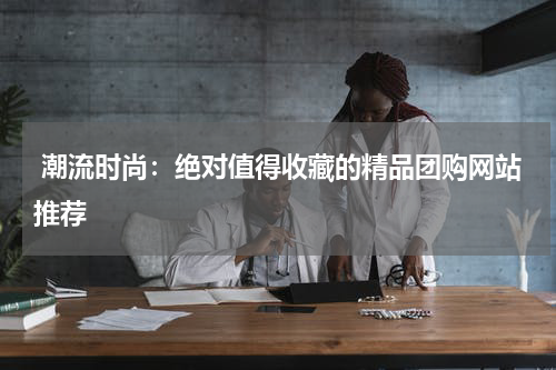  潮流时尚：绝对值得收藏的精品团购网站推荐 