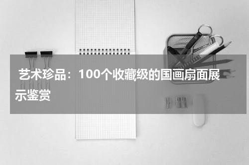  艺术珍品：100个收藏级的国画扇面展示鉴赏