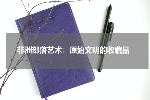  非洲部落艺术：原始文明的收藏品