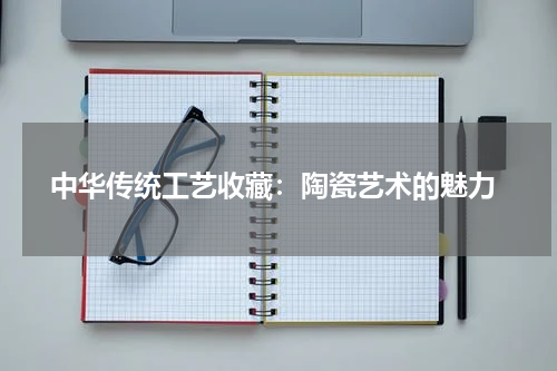  中华传统工艺收藏：陶瓷艺术的魅力
