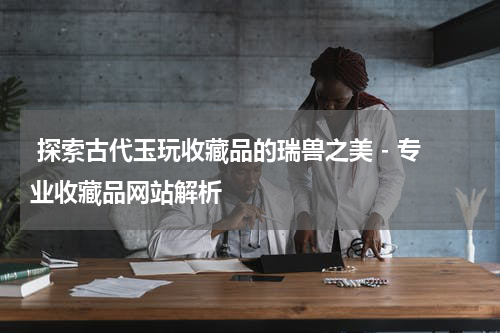  探索古代玉玩收藏品的瑞兽之美 - 专业收藏品网站解析