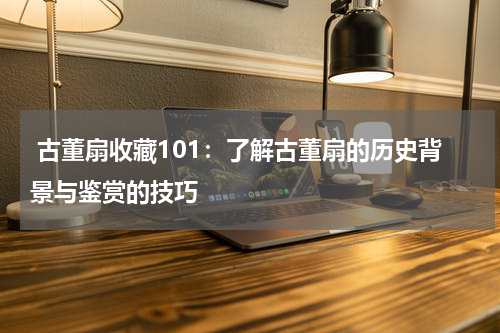  古董扇收藏101：了解古董扇的历史背景与鉴赏的技巧