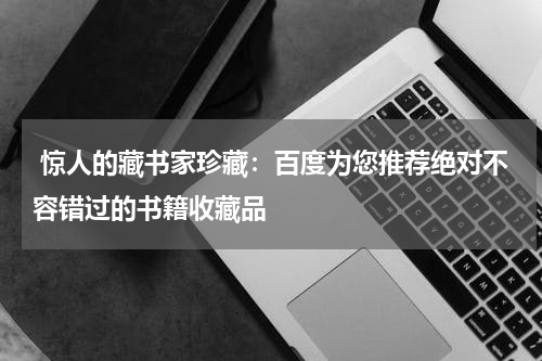  惊人的藏书家珍藏：百度为您推荐绝对不容错过的书籍收藏品