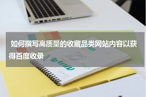  如何撰写高质量的收藏品类网站内容以获得百度收录
