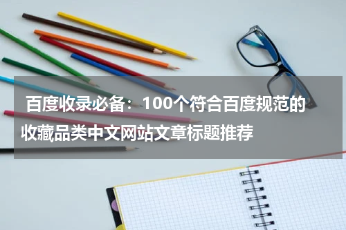  百度收录必备：100个符合百度规范的收藏品类中文网站文章标题推荐