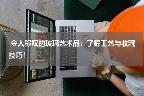  令人称叹的玻璃艺术品：了解工艺与收藏技巧！