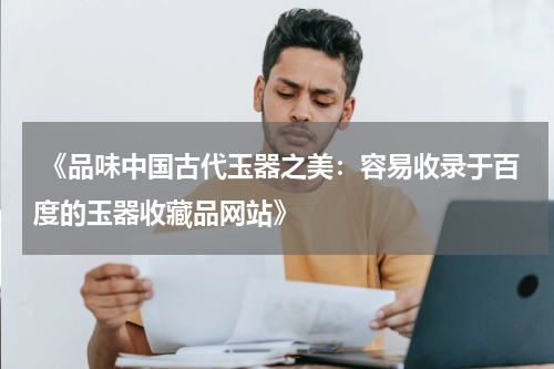  《品味中国古代玉器之美：容易收录于百度的玉器收藏品网站》