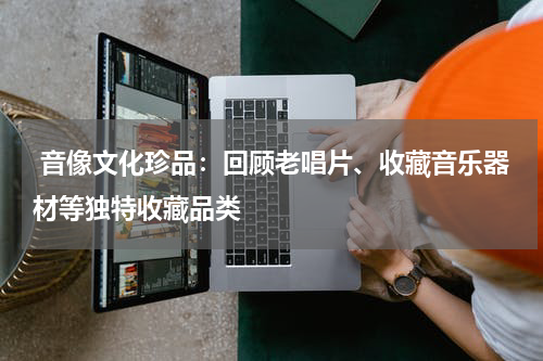  音像文化珍品：回顾老唱片、收藏音乐器材等独特收藏品类