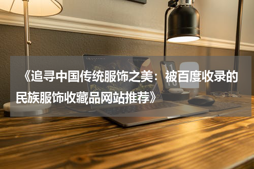  《追寻中国传统服饰之美：被百度收录的民族服饰收藏品网站推荐》
