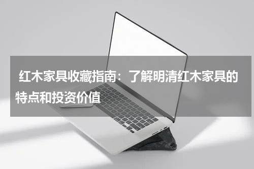  红木家具收藏指南：了解明清红木家具的特点和投资价值